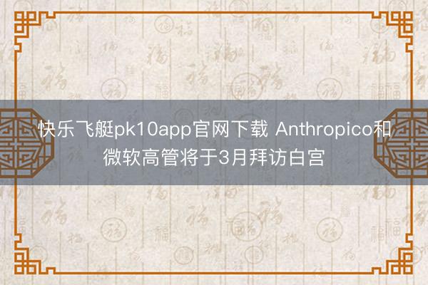 快乐飞艇pk10app官网下载 Anthropico和微软高管将于3月拜访白宫