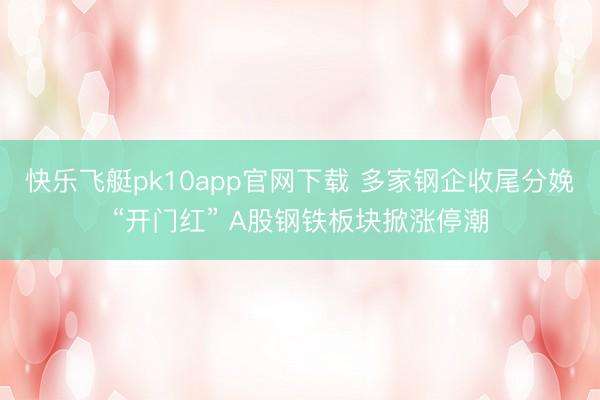 快乐飞艇pk10app官网下载 多家钢企收尾分娩“开门红” A股钢铁板块掀涨停潮