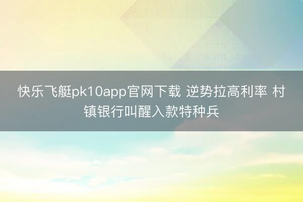 快乐飞艇pk10app官网下载 逆势拉高利率 村镇银行叫醒入款特种兵