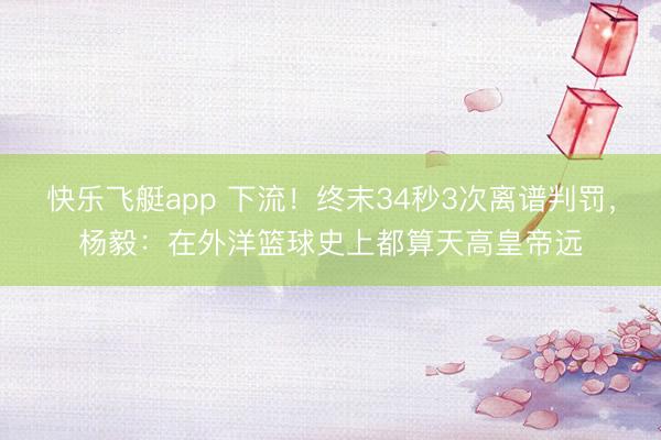 快乐飞艇app 下流！终末34秒3次离谱判罚，杨毅：在外洋篮球史上都算天高皇帝远