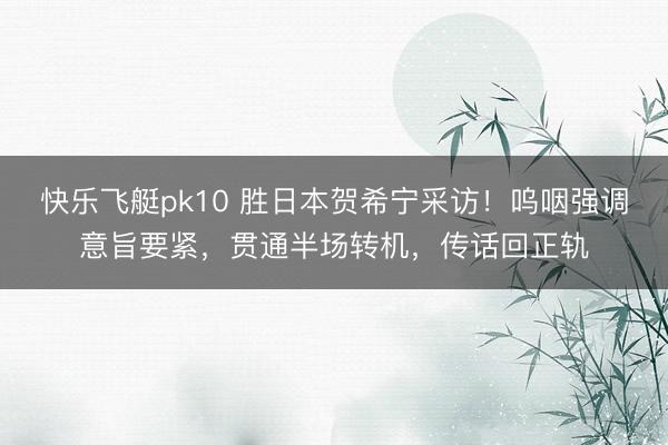 快乐飞艇pk10 胜日本贺希宁采访！呜咽强调意旨要紧，贯通半场转机，传话回正轨