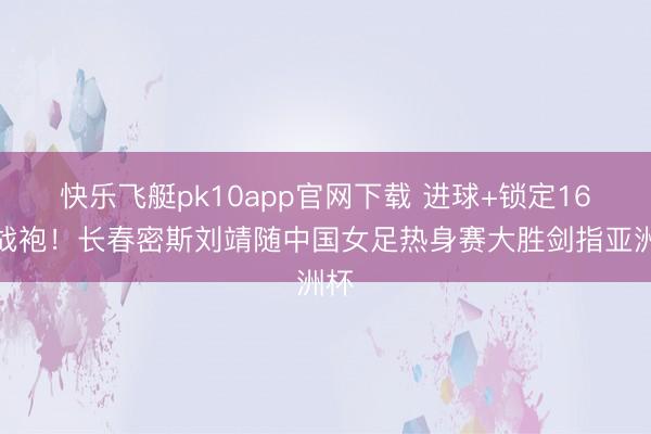 快乐飞艇pk10app官网下载 进球+锁定16号战袍！长春密斯刘靖随中国女足热身赛大胜剑指亚洲杯