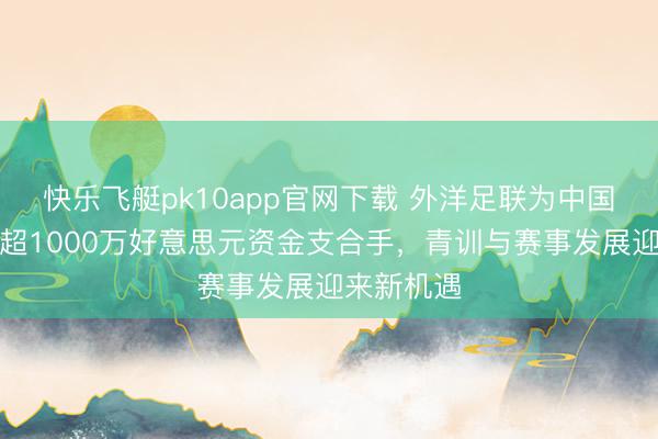 快乐飞艇pk10app官网下载 外洋足联为中国足协提供超1000万好意思元资金支合手，青训与赛事发展迎来新机遇