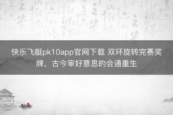 快乐飞艇pk10app官网下载 双环旋转完赛奖牌，古今审好意思的会通重生