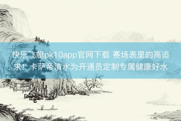 快乐飞艇pk10app官网下载 赛场表里的高追求！卡萨帝清水为开通员定制专属健康好水