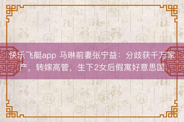 快乐飞艇app 马琳前妻张宁益：分歧获千万家产，转嫁高管，生下2女后假寓好意思国