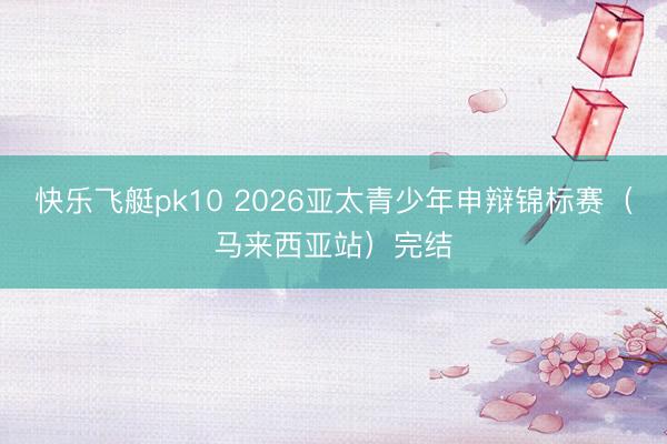 快乐飞艇pk10 2026亚太青少年申辩锦标赛（马来西亚站）完结