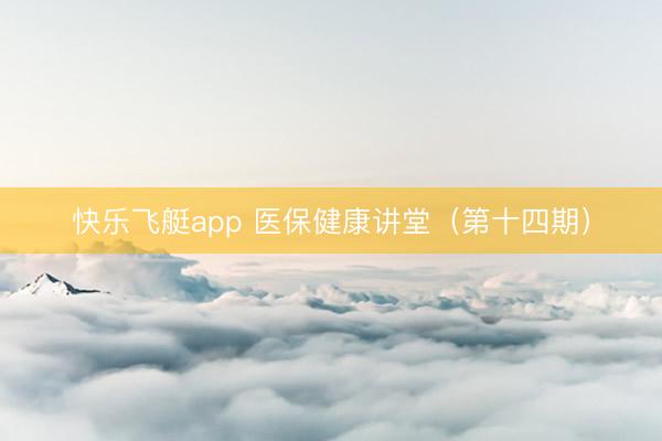快乐飞艇app 医保健康讲堂（第十四期）