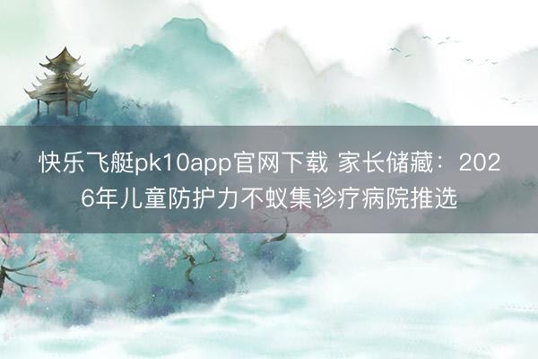 快乐飞艇pk10app官网下载 家长储藏：2026年儿童防护力不蚁集诊疗病院推选