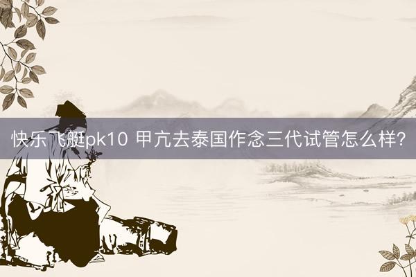 快乐飞艇pk10 甲亢去泰国作念三代试管怎么样？