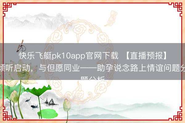 快乐飞艇pk10app官网下载 【直播预报】从倾听启动，与但愿同业——助孕说念路上情谊问题分析