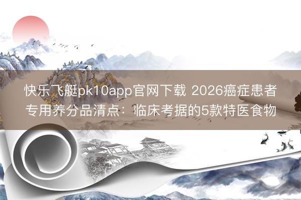 快乐飞艇pk10app官网下载 2026癌症患者专用养分品清点：临床考据的5款特医食物