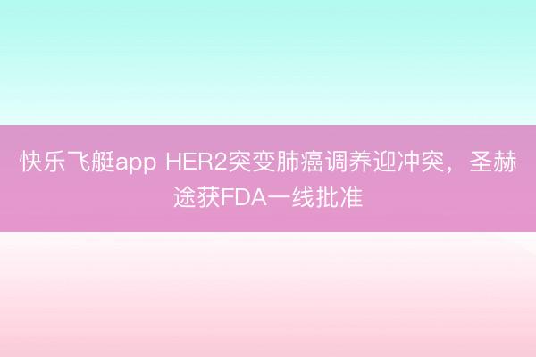 快乐飞艇app HER2突变肺癌调养迎冲突，圣赫途获FDA一线批准