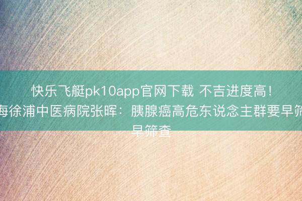 快乐飞艇pk10app官网下载 不吉进度高！上海徐浦中医病院张晖：胰腺癌高危东说念主群要早筛查