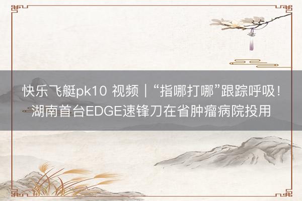 快乐飞艇pk10 视频|“指哪打哪”跟踪呼吸!湖南首台EDGE速锋刀在省肿瘤病院投用