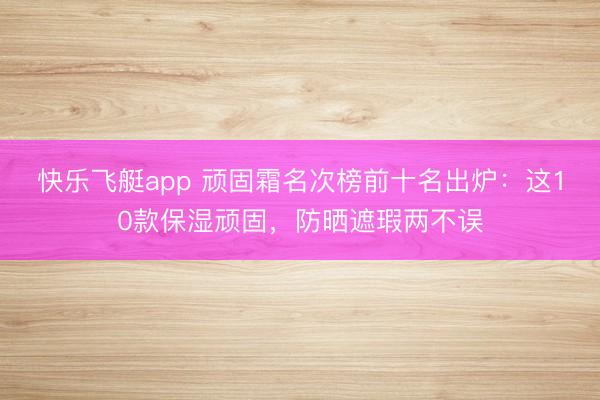 快乐飞艇app 顽固霜名次榜前十名出炉：这10款保湿顽固，防晒遮瑕两不误