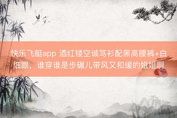 快乐飞艇app 酒红镂空诚笃衫配黑高腰裤+白细跟，谁穿谁是步碾儿带风又和缓的姐姐啊