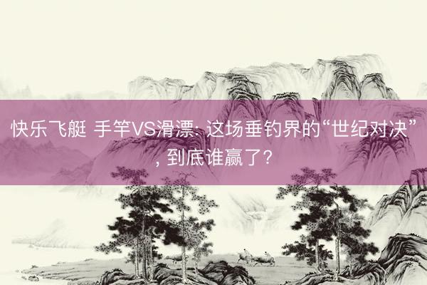 快乐飞艇 手竿VS滑漂: 这场垂钓界的“世纪对决”, 到底谁赢了?